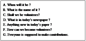 文本框: A. When will it be ? B. What is the name of it ? C. Shall we be volunteers? D. What is in today’s newspaper ? E. Anything new in today’s paper ? F. How can we become volunteers?  G. Everyone is supposed to make contributions. 