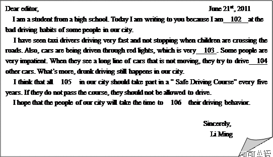 折角形: Dear editor,                                                June 21st, 2011 I am a student from a high school. Today I am writing to you because I am  102  at the  bad driving habits of some people in our city.    I have seen taxi drivers driving very fast and not stopping when children are crossing the roads. Also, cars are being driven through red lights, which is very  103 . Some people are very impatient. When they see a long line of cars that is not moving, they try to drive  104  other cars. What’s more, drunk driving still happens in our city.    I think that all  105  in our city should take part in a “ Safe Driving Course” every five years. If they do not pass the course, they should not be allowed to drive.    I hope that the people of our city will take the time to  106  their driving behavior.                                                          Sincerely,                                                            Li Ming 